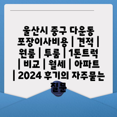 울산시 중구 다운동 포장이사비용 | 견적 | 원룸 | 투룸 | 1톤트럭 | 비교 | 월세 | 아파트 | 2024 후기