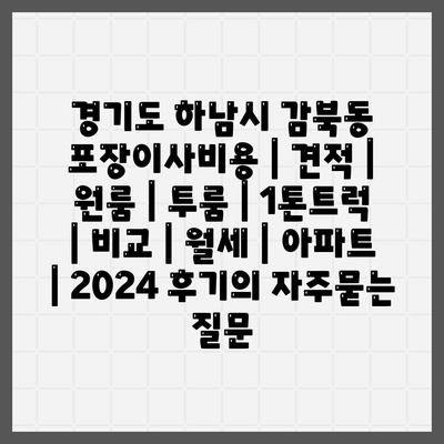 경기도 하남시 감북동 포장이사비용 | 견적 | 원룸 | 투룸 | 1톤트럭 | 비교 | 월세 | 아파트 | 2024 후기