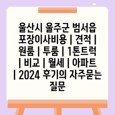 울산시 울주군 범서읍 포장이사비용 | 견적 | 원룸 | 투룸 | 1톤트럭 | 비교 | 월세 | 아파트 | 2024 후기