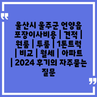 울산시 울주군 언양읍 포장이사비용 | 견적 | 원룸 | 투룸 | 1톤트럭 | 비교 | 월세 | 아파트 | 2024 후기