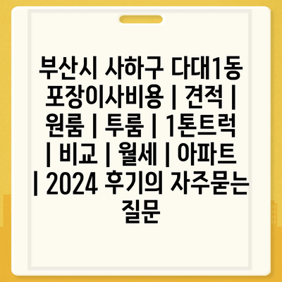 부산시 사하구 다대1동 포장이사비용 | 견적 | 원룸 | 투룸 | 1톤트럭 | 비교 | 월세 | 아파트 | 2024 후기