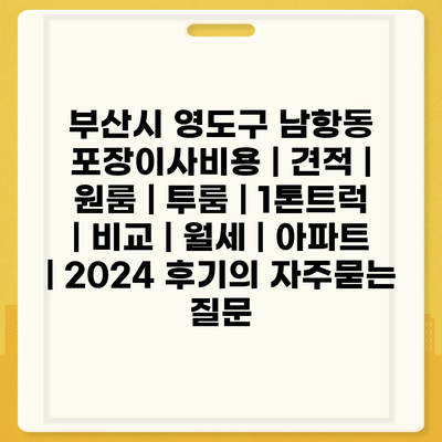 부산시 영도구 남항동 포장이사비용 | 견적 | 원룸 | 투룸 | 1톤트럭 | 비교 | 월세 | 아파트 | 2024 후기