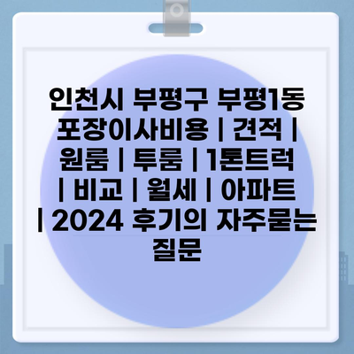 인천시 부평구 부평1동 포장이사비용 | 견적 | 원룸 | 투룸 | 1톤트럭 | 비교 | 월세 | 아파트 | 2024 후기