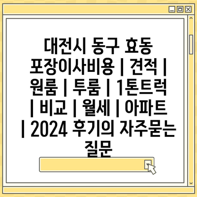 대전시 동구 효동 포장이사비용 | 견적 | 원룸 | 투룸 | 1톤트럭 | 비교 | 월세 | 아파트 | 2024 후기