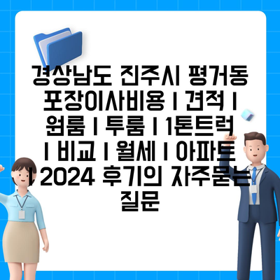 경상남도 진주시 평거동 포장이사비용 | 견적 | 원룸 | 투룸 | 1톤트럭 | 비교 | 월세 | 아파트 | 2024 후기