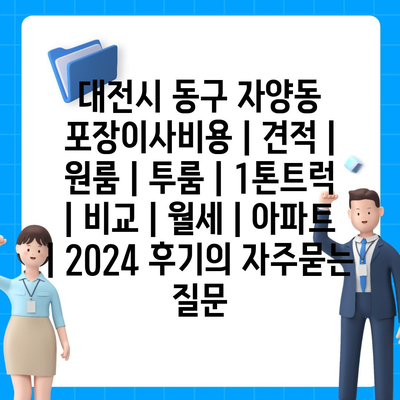 대전시 동구 자양동 포장이사비용 | 견적 | 원룸 | 투룸 | 1톤트럭 | 비교 | 월세 | 아파트 | 2024 후기