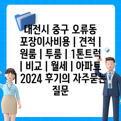 대전시 중구 오류동 포장이사비용 | 견적 | 원룸 | 투룸 | 1톤트럭 | 비교 | 월세 | 아파트 | 2024 후기