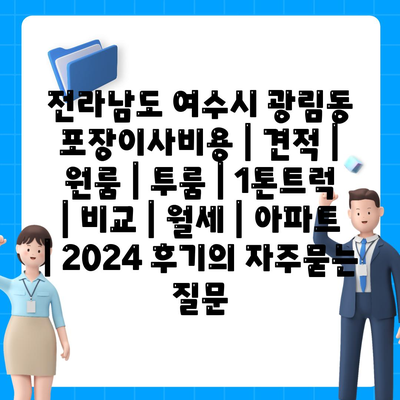 전라남도 여수시 광림동 포장이사비용 | 견적 | 원룸 | 투룸 | 1톤트럭 | 비교 | 월세 | 아파트 | 2024 후기