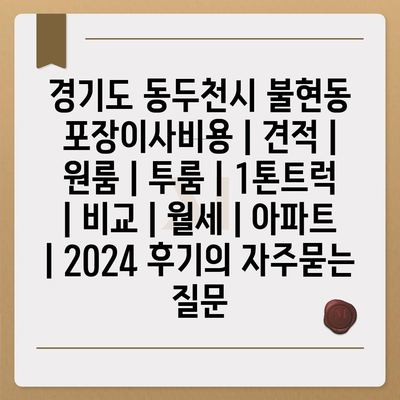 경기도 동두천시 불현동 포장이사비용 | 견적 | 원룸 | 투룸 | 1톤트럭 | 비교 | 월세 | 아파트 | 2024 후기