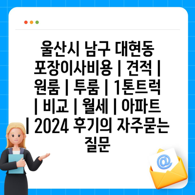 울산시 남구 대현동 포장이사비용 | 견적 | 원룸 | 투룸 | 1톤트럭 | 비교 | 월세 | 아파트 | 2024 후기