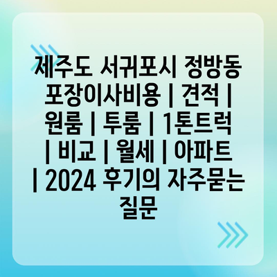 제주도 서귀포시 정방동 포장이사비용 | 견적 | 원룸 | 투룸 | 1톤트럭 | 비교 | 월세 | 아파트 | 2024 후기