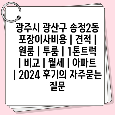 광주시 광산구 송정2동 포장이사비용 | 견적 | 원룸 | 투룸 | 1톤트럭 | 비교 | 월세 | 아파트 | 2024 후기