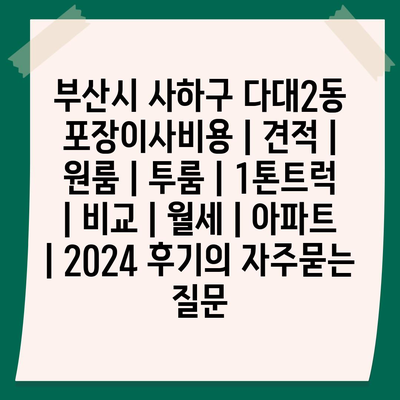 부산시 사하구 다대2동 포장이사비용 | 견적 | 원룸 | 투룸 | 1톤트럭 | 비교 | 월세 | 아파트 | 2024 후기