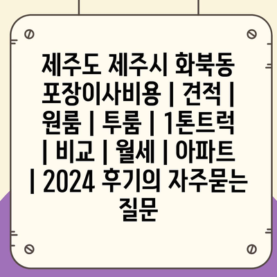 제주도 제주시 화북동 포장이사비용 | 견적 | 원룸 | 투룸 | 1톤트럭 | 비교 | 월세 | 아파트 | 2024 후기