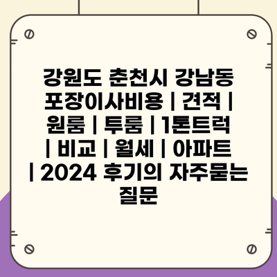 강원도 춘천시 강남동 포장이사비용 | 견적 | 원룸 | 투룸 | 1톤트럭 | 비교 | 월세 | 아파트 | 2024 후기