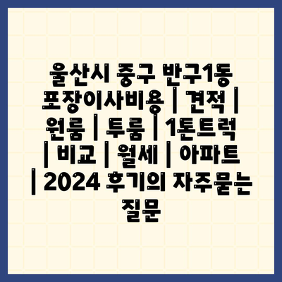 울산시 중구 반구1동 포장이사비용 | 견적 | 원룸 | 투룸 | 1톤트럭 | 비교 | 월세 | 아파트 | 2024 후기