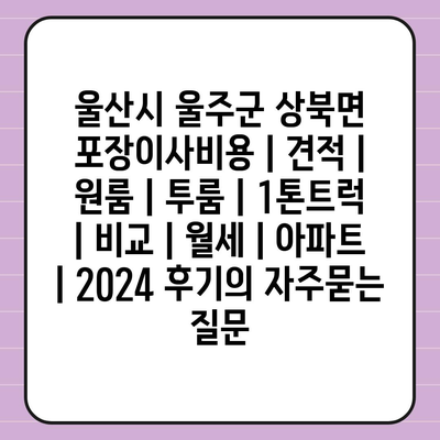 울산시 울주군 상북면 포장이사비용 | 견적 | 원룸 | 투룸 | 1톤트럭 | 비교 | 월세 | 아파트 | 2024 후기