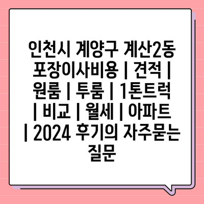 인천시 계양구 계산2동 포장이사비용 | 견적 | 원룸 | 투룸 | 1톤트럭 | 비교 | 월세 | 아파트 | 2024 후기