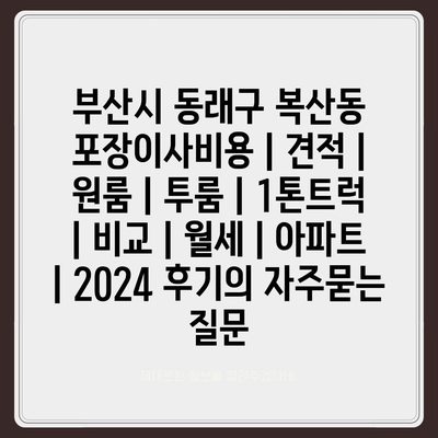 부산시 동래구 복산동 포장이사비용 | 견적 | 원룸 | 투룸 | 1톤트럭 | 비교 | 월세 | 아파트 | 2024 후기