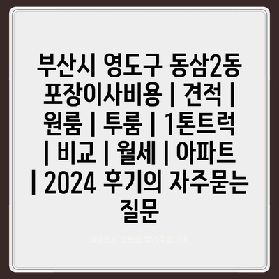 부산시 영도구 동삼2동 포장이사비용 | 견적 | 원룸 | 투룸 | 1톤트럭 | 비교 | 월세 | 아파트 | 2024 후기