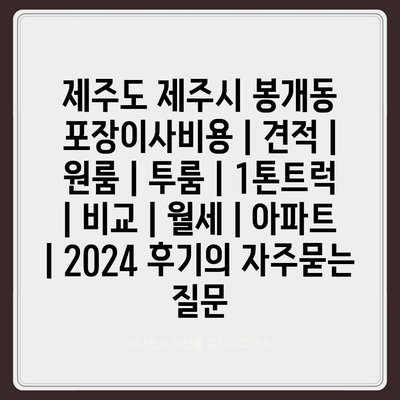 제주도 제주시 봉개동 포장이사비용 | 견적 | 원룸 | 투룸 | 1톤트럭 | 비교 | 월세 | 아파트 | 2024 후기