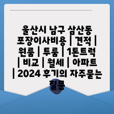 울산시 남구 삼산동 포장이사비용 | 견적 | 원룸 | 투룸 | 1톤트럭 | 비교 | 월세 | 아파트 | 2024 후기