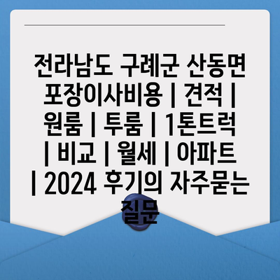 전라남도 구례군 산동면 포장이사비용 | 견적 | 원룸 | 투룸 | 1톤트럭 | 비교 | 월세 | 아파트 | 2024 후기