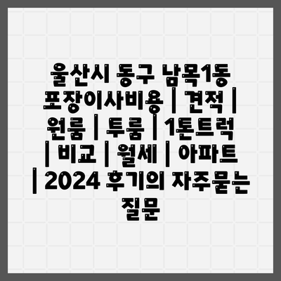 울산시 동구 남목1동 포장이사비용 | 견적 | 원룸 | 투룸 | 1톤트럭 | 비교 | 월세 | 아파트 | 2024 후기