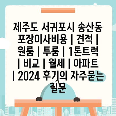 제주도 서귀포시 송산동 포장이사비용 | 견적 | 원룸 | 투룸 | 1톤트럭 | 비교 | 월세 | 아파트 | 2024 후기