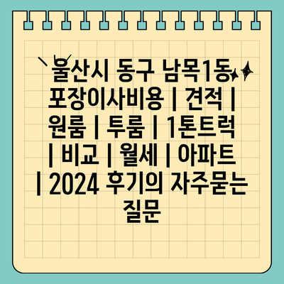 울산시 동구 남목1동 포장이사비용 | 견적 | 원룸 | 투룸 | 1톤트럭 | 비교 | 월세 | 아파트 | 2024 후기