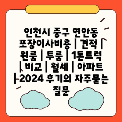 인천시 중구 연안동 포장이사비용 | 견적 | 원룸 | 투룸 | 1톤트럭 | 비교 | 월세 | 아파트 | 2024 후기