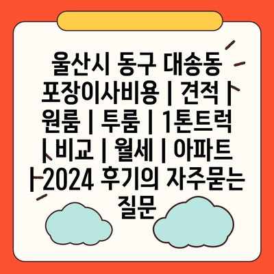 울산시 동구 대송동 포장이사비용 | 견적 | 원룸 | 투룸 | 1톤트럭 | 비교 | 월세 | 아파트 | 2024 후기