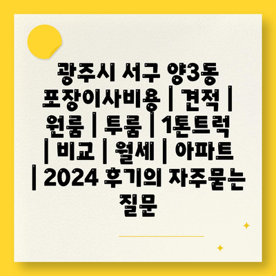 광주시 서구 양3동 포장이사비용 | 견적 | 원룸 | 투룸 | 1톤트럭 | 비교 | 월세 | 아파트 | 2024 후기