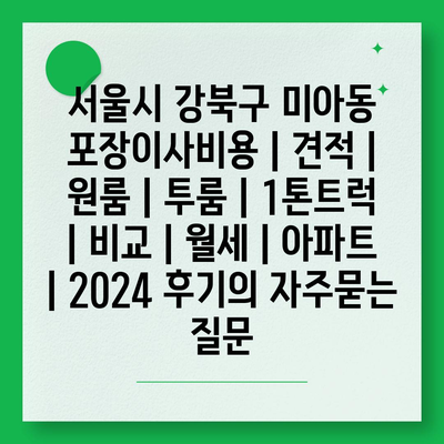 서울시 강북구 미아동 포장이사비용 | 견적 | 원룸 | 투룸 | 1톤트럭 | 비교 | 월세 | 아파트 | 2024 후기