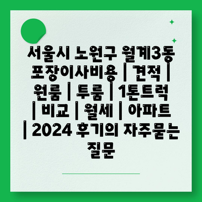 서울시 노원구 월계3동 포장이사비용 | 견적 | 원룸 | 투룸 | 1톤트럭 | 비교 | 월세 | 아파트 | 2024 후기