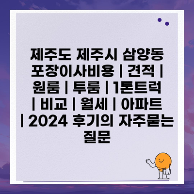 제주도 제주시 삼양동 포장이사비용 | 견적 | 원룸 | 투룸 | 1톤트럭 | 비교 | 월세 | 아파트 | 2024 후기