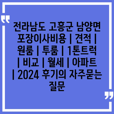 전라남도 고흥군 남양면 포장이사비용 | 견적 | 원룸 | 투룸 | 1톤트럭 | 비교 | 월세 | 아파트 | 2024 후기