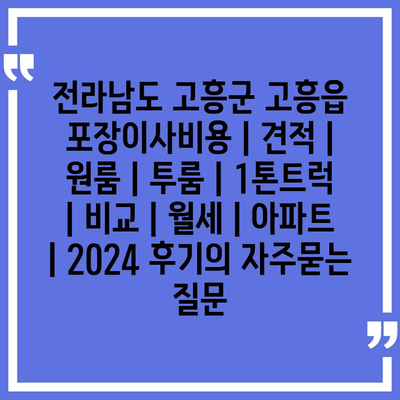 전라남도 고흥군 고흥읍 포장이사비용 | 견적 | 원룸 | 투룸 | 1톤트럭 | 비교 | 월세 | 아파트 | 2024 후기