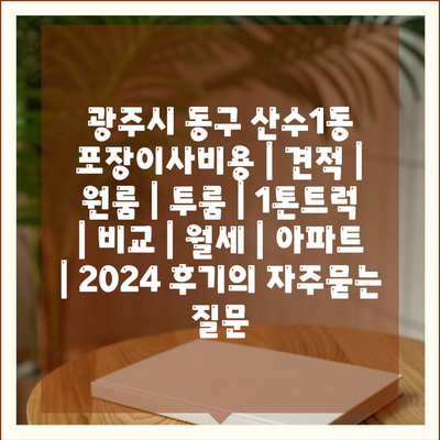 광주시 동구 산수1동 포장이사비용 | 견적 | 원룸 | 투룸 | 1톤트럭 | 비교 | 월세 | 아파트 | 2024 후기