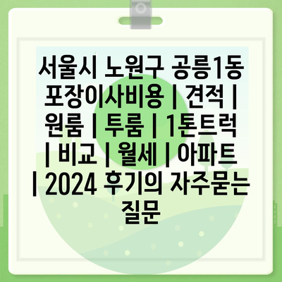 서울시 노원구 공릉1동 포장이사비용 | 견적 | 원룸 | 투룸 | 1톤트럭 | 비교 | 월세 | 아파트 | 2024 후기