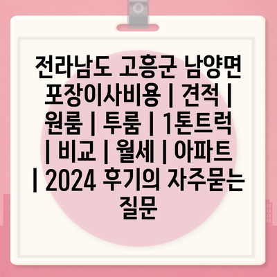 전라남도 고흥군 남양면 포장이사비용 | 견적 | 원룸 | 투룸 | 1톤트럭 | 비교 | 월세 | 아파트 | 2024 후기