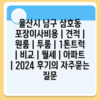 울산시 남구 삼호동 포장이사비용 | 견적 | 원룸 | 투룸 | 1톤트럭 | 비교 | 월세 | 아파트 | 2024 후기