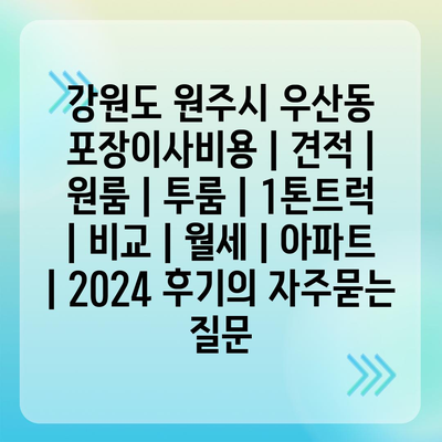 강원도 원주시 우산동 포장이사비용 | 견적 | 원룸 | 투룸 | 1톤트럭 | 비교 | 월세 | 아파트 | 2024 후기