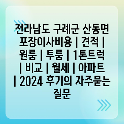 전라남도 구례군 산동면 포장이사비용 | 견적 | 원룸 | 투룸 | 1톤트럭 | 비교 | 월세 | 아파트 | 2024 후기