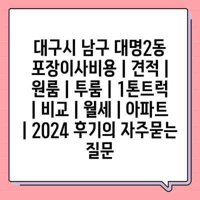 대구시 남구 대명2동 포장이사비용 | 견적 | 원룸 | 투룸 | 1톤트럭 | 비교 | 월세 | 아파트 | 2024 후기