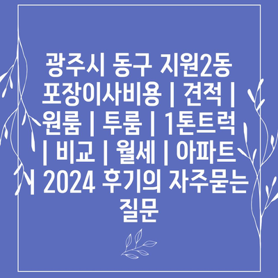 광주시 동구 지원2동 포장이사비용 | 견적 | 원룸 | 투룸 | 1톤트럭 | 비교 | 월세 | 아파트 | 2024 후기