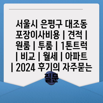 서울시 은평구 대조동 포장이사비용 | 견적 | 원룸 | 투룸 | 1톤트럭 | 비교 | 월세 | 아파트 | 2024 후기