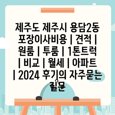 제주도 제주시 용담2동 포장이사비용 | 견적 | 원룸 | 투룸 | 1톤트럭 | 비교 | 월세 | 아파트 | 2024 후기