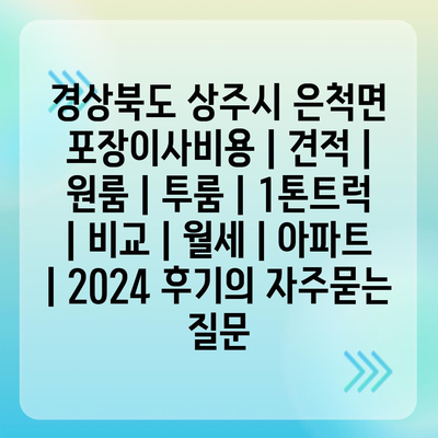 경상북도 상주시 은척면 포장이사비용 | 견적 | 원룸 | 투룸 | 1톤트럭 | 비교 | 월세 | 아파트 | 2024 후기