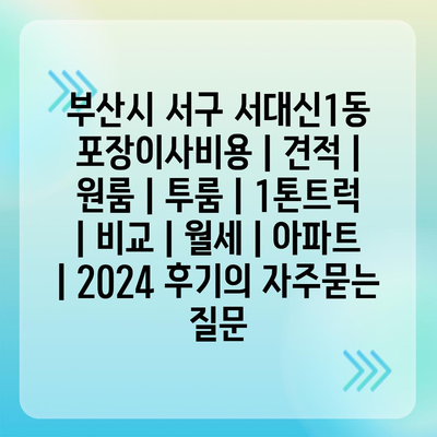 부산시 서구 서대신1동 포장이사비용 | 견적 | 원룸 | 투룸 | 1톤트럭 | 비교 | 월세 | 아파트 | 2024 후기